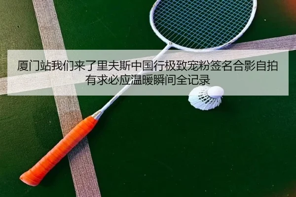 厦门站我们来了里夫斯中国行极致宠粉签名合影自拍有求必应温暖瞬间全记录