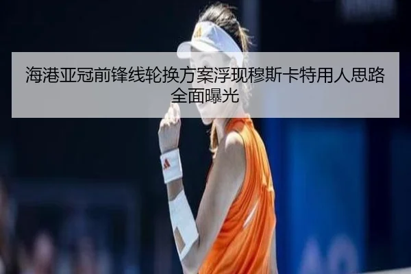 海港亚冠前锋线轮换方案浮现穆斯卡特用人思路全面曝光